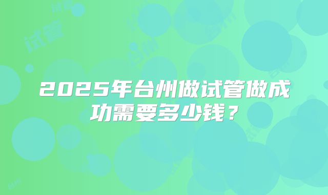 2025年台州做试管做成功需要多少钱？