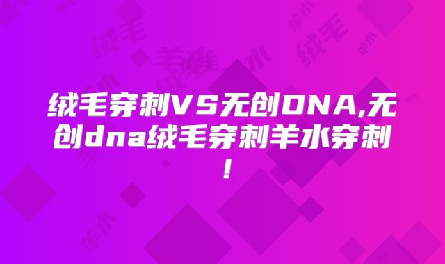 绒毛穿刺VS无创DNA,无创dna绒毛穿刺羊水穿刺！