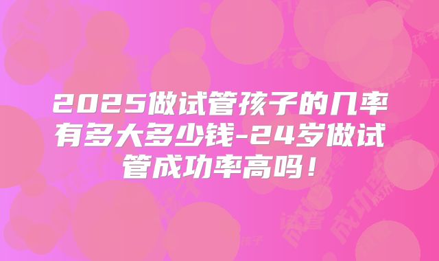 2025做试管孩子的几率有多大多少钱-24岁做试管成功率高吗!