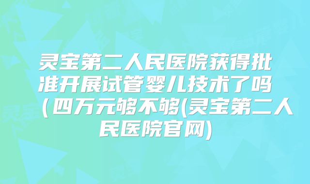 灵宝第二人民医院获得批准开展试管婴儿技术了吗(四万元够不够(灵宝第二人民医院官网)