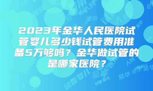 2023年金华人民医院试管婴儿多少钱试管费用准备5万够吗?金华做试管的是哪家医院?