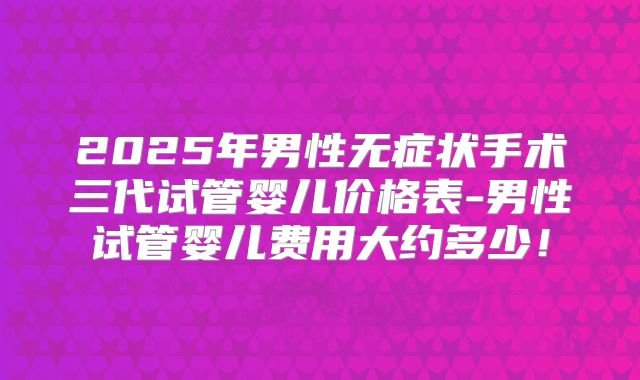2025年男性无症状手术三代试管婴儿价格表-男性试管婴儿费用大约多少！