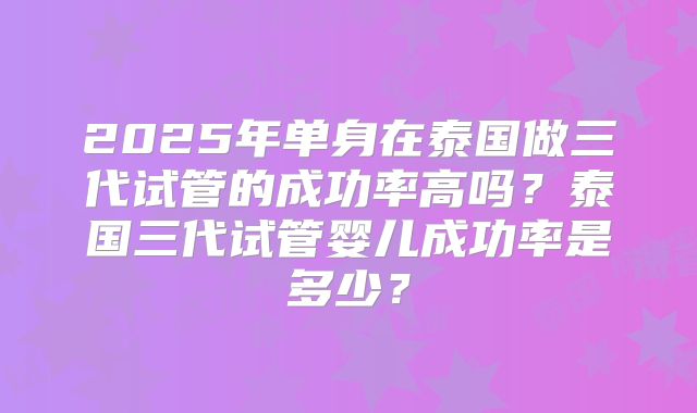 2025年单身在泰国做三代试管的成功率高吗?泰国三代试管婴儿成功率是多少?