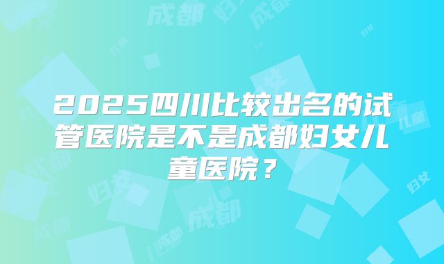 2025四川比较出名的试管医院是不是成都妇女儿童医院?