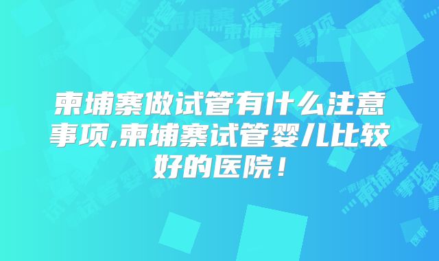 柬埔寨做试管有什么注意事项,柬埔寨试管婴儿比较好的医院！