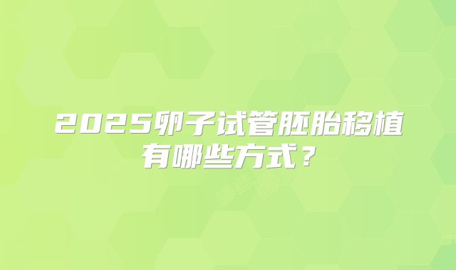 2025卵子试管胚胎移植有哪些方式?