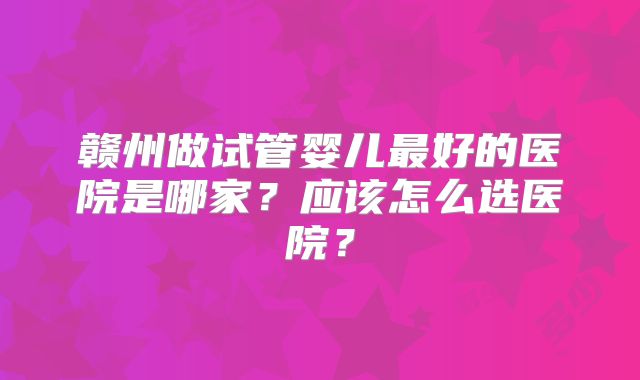 赣州做试管婴儿最好的医院是哪家？应该怎么选医院？