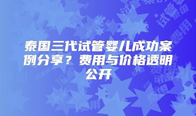 泰国三代试管婴儿成功案例分享?费用与价格透明公开