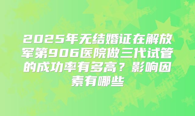 2025年无结婚证在解放军第906医院做三代试管的成功率有多高？影响因素有哪些
