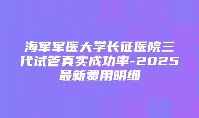 海军军医大学长征医院三代试管真实成功率-2025最新费用明细