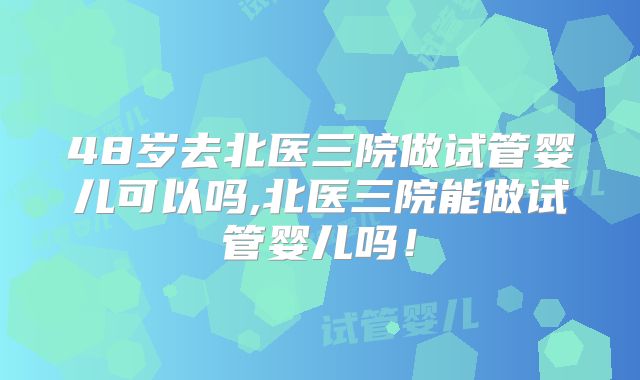 48岁去北医三院做试管婴儿可以吗,北医三院能做试管婴儿吗！