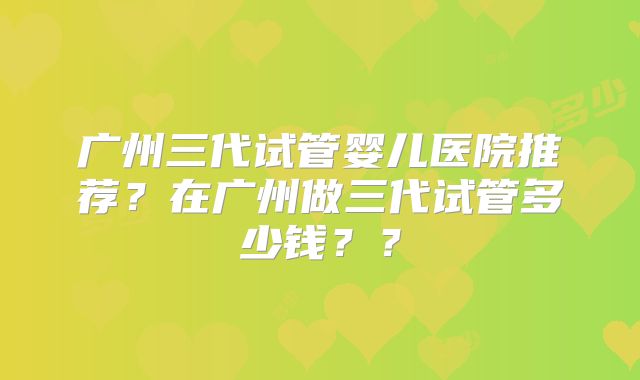 广州三代试管婴儿医院推荐?在广州做三代试管多少钱??