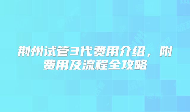 荆州试管3代费用介绍，附费用及流程全攻略