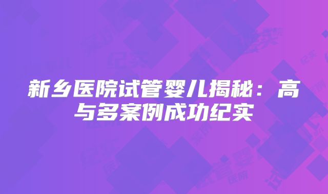 新乡医院试管婴儿揭秘：高与多案例成功纪实