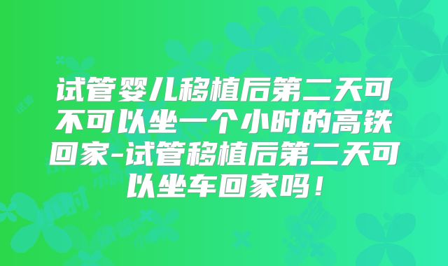 试管婴儿移植后第二天可不可以坐一个小时的高铁回家-试管移植后第二天可以坐车回家吗！