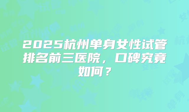 2025杭州单身女性试管排名前三医院，口碑究竟如何？