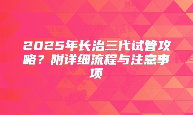 2025年长治三代试管攻略?附详细流程与注意事项