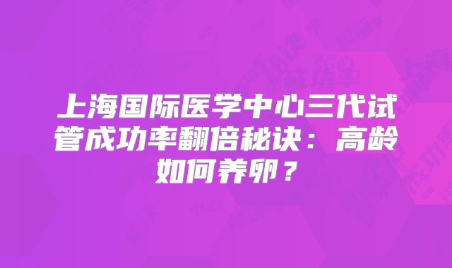 上海国际医学中心三代试管成功率翻倍秘诀:高龄如何养卵?
