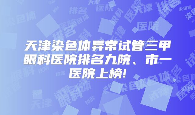 天津染色体异常试管三甲眼科医院排名九院、市一医院上榜!