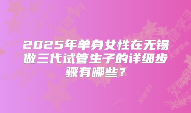 2025年单身女性在无锡做三代试管生子的详细步骤有哪些?