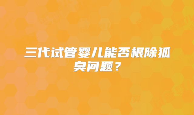 三代试管婴儿能否根除狐臭问题？