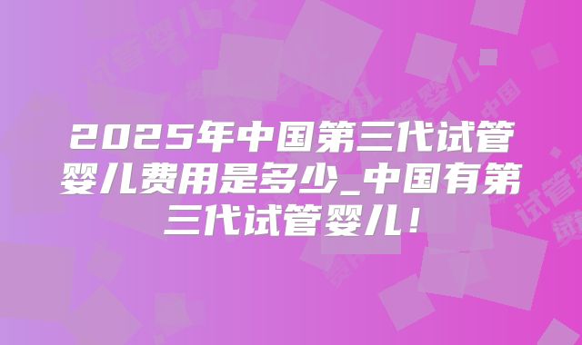2025年中国第三代试管婴儿费用是多少_中国有第三代试管婴儿！