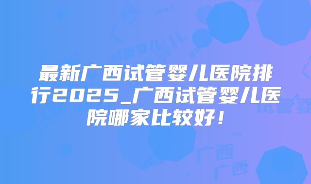 最新广西试管婴儿医院排行2025_广西试管婴儿医院哪家比较好！