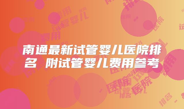 南通最新试管婴儿医院排名 附试管婴儿费用参考