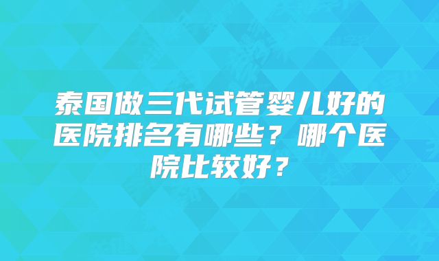 泰国做三代试管婴儿好的医院排名有哪些？哪个医院比较好？