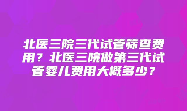 北医三院三代试管筛查费用？北医三院做第三代试管婴儿费用大概多少？