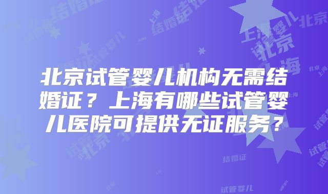 北京试管婴儿机构无需结婚证？上海有哪些试管婴儿医院可提供无证服务？