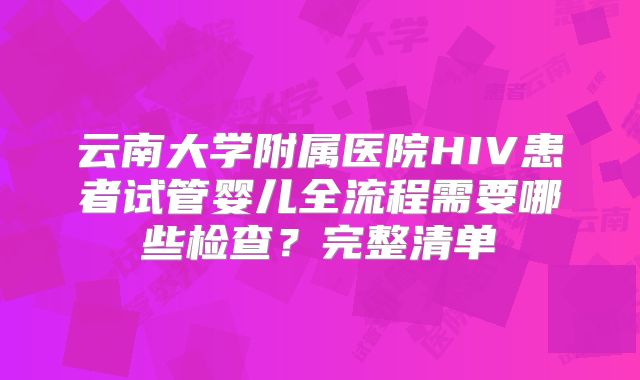 云南大学附属医院HIV患者试管婴儿全流程需要哪些检查？完整清单