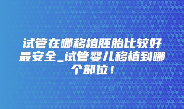 试管在哪移植胚胎比较好最安全_试管婴儿移植到哪个部位！