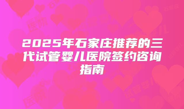2025年石家庄推荐的三代试管婴儿医院签约咨询指南
