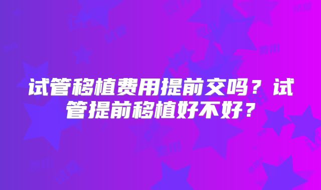 试管移植费用提前交吗？试管提前移植好不好？