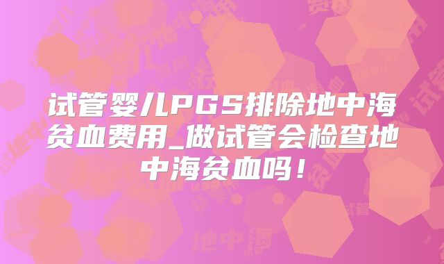 试管婴儿PGS排除地中海贫血费用_做试管会检查地中海贫血吗！