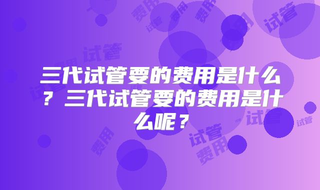 三代试管要的费用是什么？三代试管要的费用是什么呢？