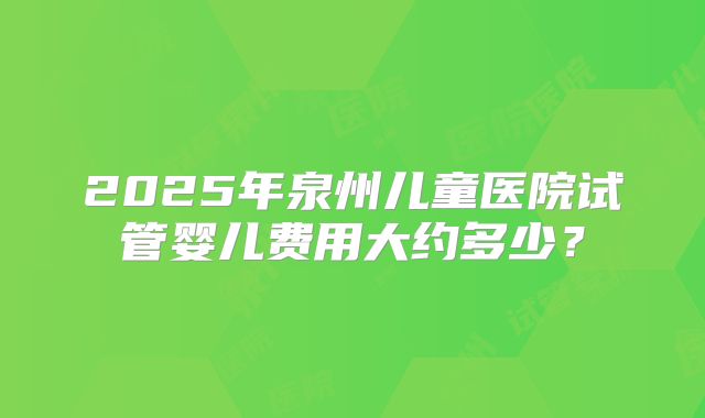 2025年泉州儿童医院试管婴儿费用大约多少？