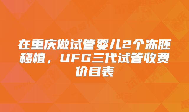 在重庆做试管婴儿2个冻胚移植，UFG三代试管收费价目表
