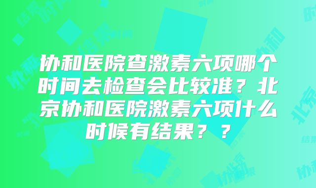 协和医院查激素六项哪个时间去检查会比较准？北京协和医院激素六项什么时候有结果？？