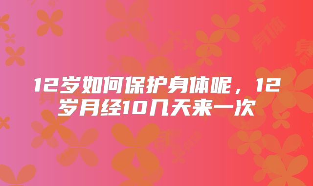 12岁如何保护身体呢，12岁月经10几天来一次