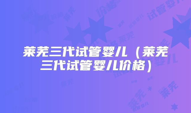 莱芜三代试管婴儿(莱芜三代试管婴儿价格)