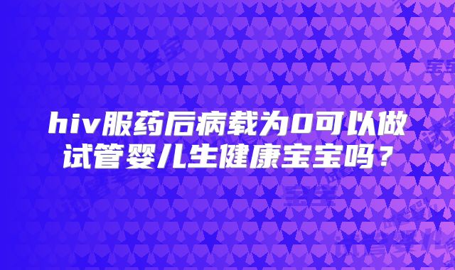 hiv服药后病载为0可以做试管婴儿生健康宝宝吗？