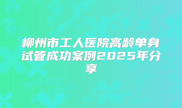 柳州市工人医院高龄单身试管成功案例2025年分享