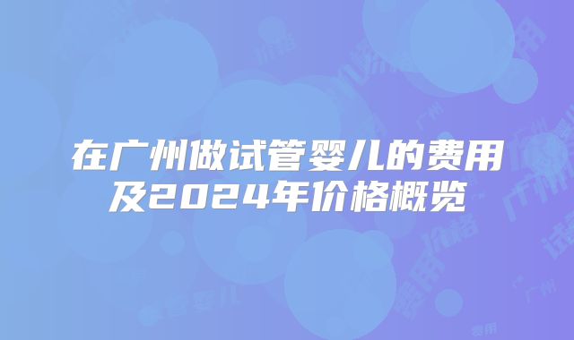 在广州做试管婴儿的费用及2024年价格概览