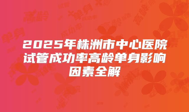 2025年株洲市中心医院试管成功率高龄单身影响因素全解