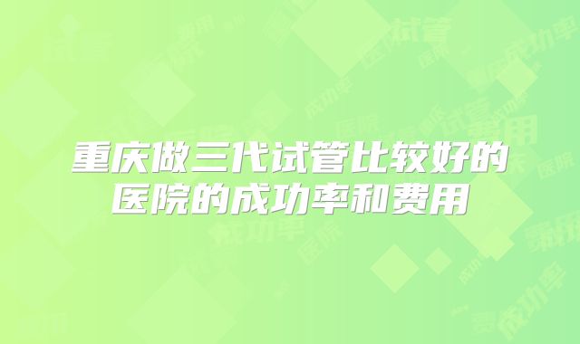 重庆做三代试管比较好的医院的成功率和费用