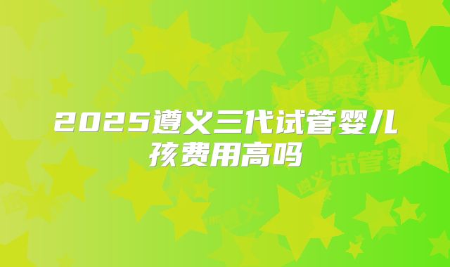 2025遵义三代试管婴儿孩费用高吗