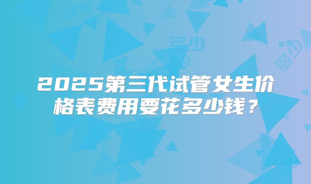 2025第三代试管女生价格表费用要花多少钱？