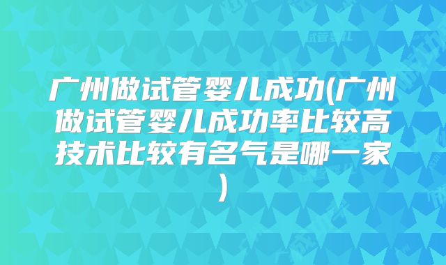 广州做试管婴儿成功(广州做试管婴儿成功率比较高技术比较有名气是哪一家)